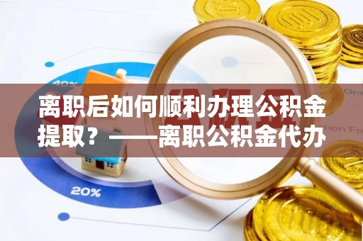 兴国离职后如何顺利办理公积金提取？——离职公积金代办提取全攻略