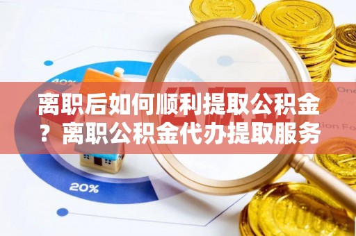 兴国离职后如何顺利提取公积金？离职公积金代办提取服务助力无忧办理