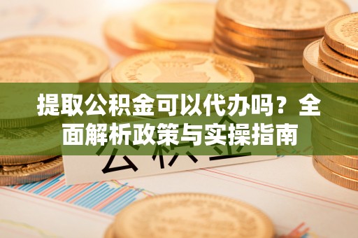 兴国提取公积金可以代办吗？全面解析政策与实操指南