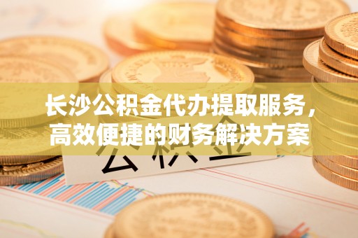 兴国长沙公积金代办提取服务，高效便捷的财务解决方案