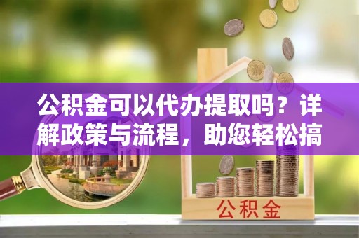兴国公积金可以代办提取吗？详解政策与流程，助您轻松搞定！