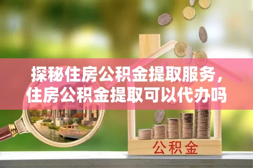 兴国探秘住房公积金提取服务，住房公积金提取可以代办吗的全方位解析