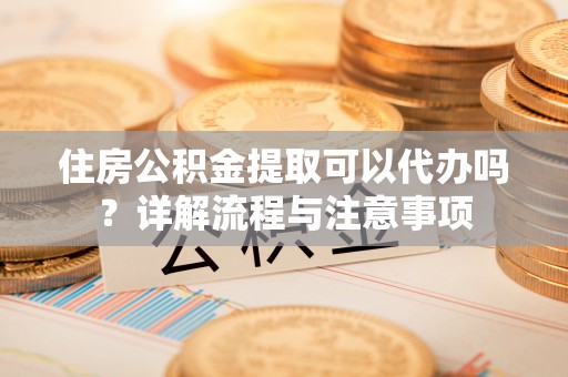 兴国住房公积金提取可以代办吗？详解流程与注意事项