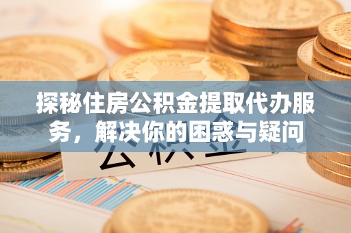 兴国探秘住房公积金提取代办服务，解决你的困惑与疑问