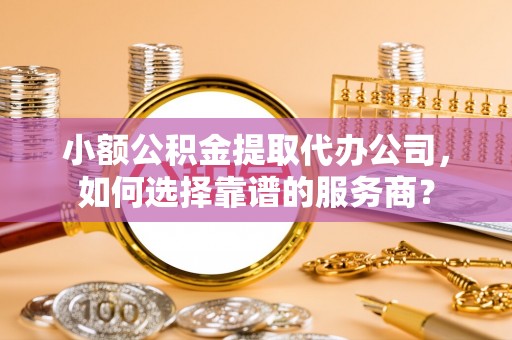 兴国小额公积金提取代办公司，如何选择靠谱的服务商？