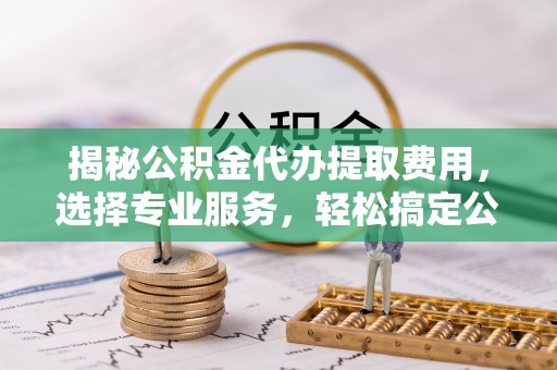 兴国揭秘公积金代办提取费用，选择专业服务，轻松搞定公积金提取