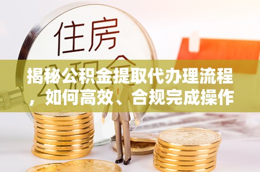 兴国揭秘公积金提取代办理流程，如何高效、合规完成操作