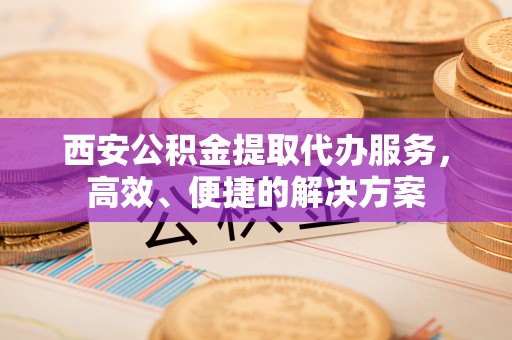 兴国西安公积金提取代办服务，高效、便捷的解决方案