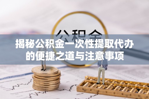 兴国揭秘公积金一次性提取代办的便捷之道与注意事项