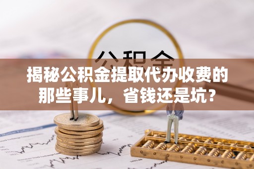 兴国揭秘公积金提取代办收费的那些事儿，省钱还是坑？