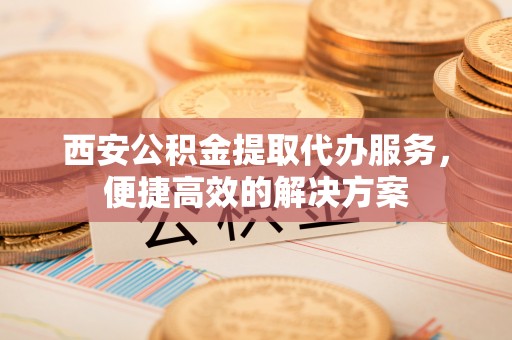兴国西安公积金提取代办服务，便捷高效的解决方案