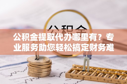 兴国公积金提取代办哪里有？专业服务助您轻松搞定财务难题