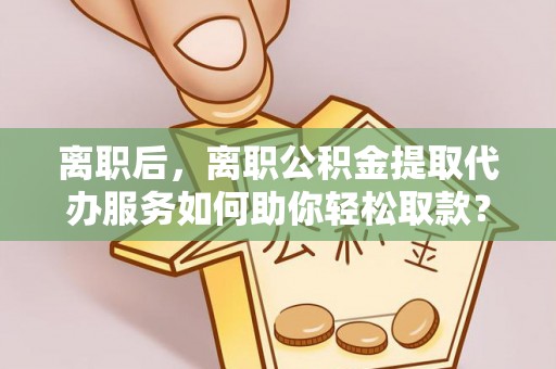 兴国离职后，离职公积金提取代办服务如何助你轻松取款？