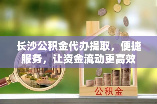 兴国长沙公积金代办提取，便捷服务，让资金流动更高效