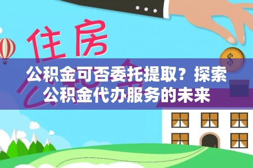 兴国公积金可否委托提取？探索公积金代办服务的未来