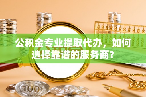 兴国公积金专业提取代办，如何选择靠谱的服务商？