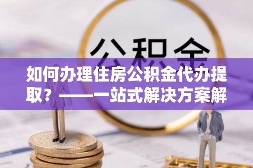 兴国如何办理住房公积金代办提取？——一站式解决方案解析