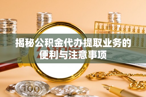 兴国揭秘公积金代办提取业务的便利与注意事项
