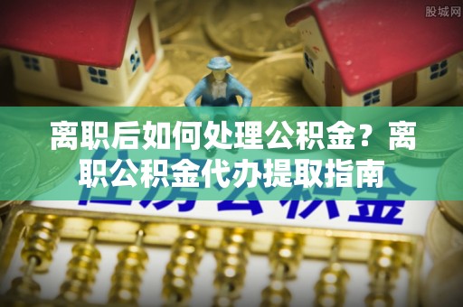 兴国离职后如何处理公积金？离职公积金代办提取指南