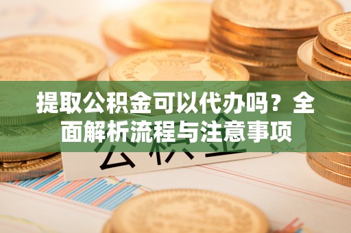 兴国提取公积金可以代办吗？全面解析流程与注意事项