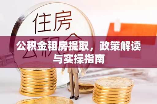 兴国公积金租房提取，政策解读与实操指南